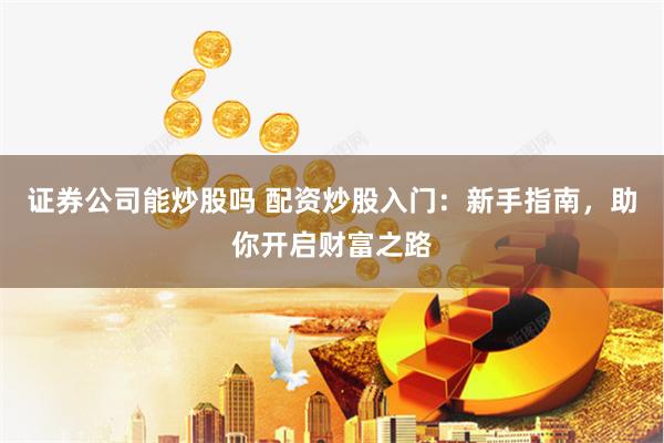 证券公司能炒股吗 配资炒股入门：新手指南，助你开启财富之路