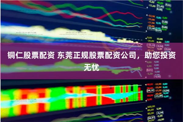 铜仁股票配资 东莞正规股票配资公司，助您投资无忧