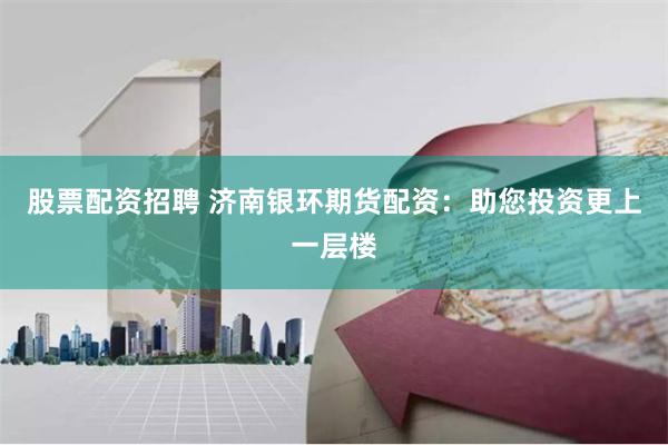 股票配资招聘 济南银环期货配资：助您投资更上一层楼