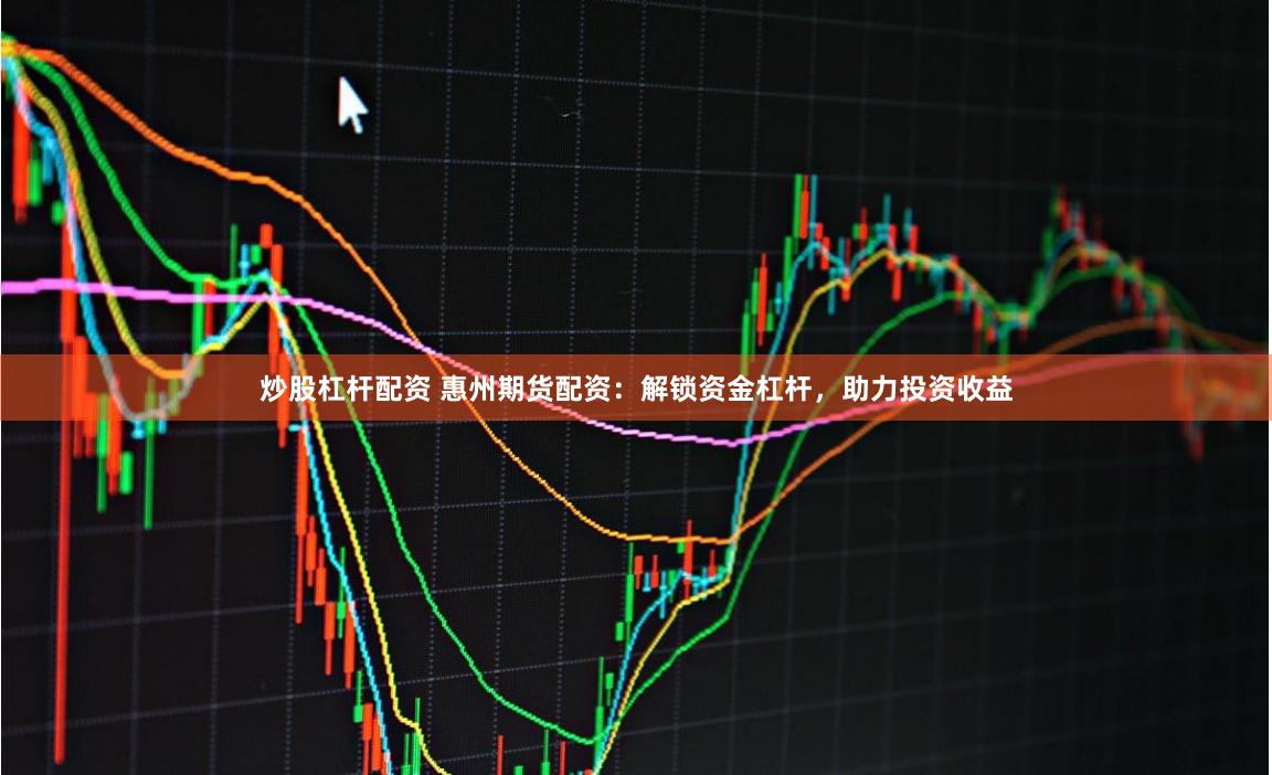 炒股杠杆配资 惠州期货配资：解锁资金杠杆，助力投资收益