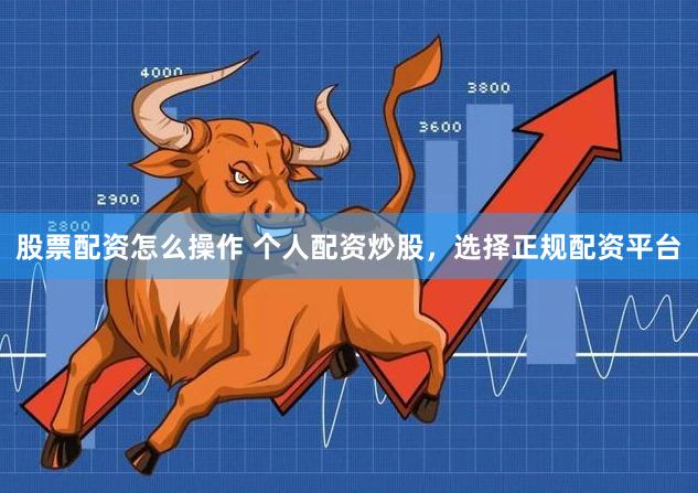 股票配资怎么操作 个人配资炒股，选择正规配资平台