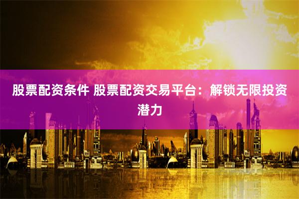 股票配资条件 股票配资交易平台：解锁无限投资潜力