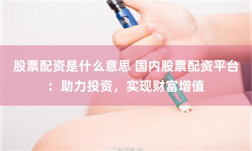 股票配资是什么意思 国内股票配资平台：助力投资，实现财富增值