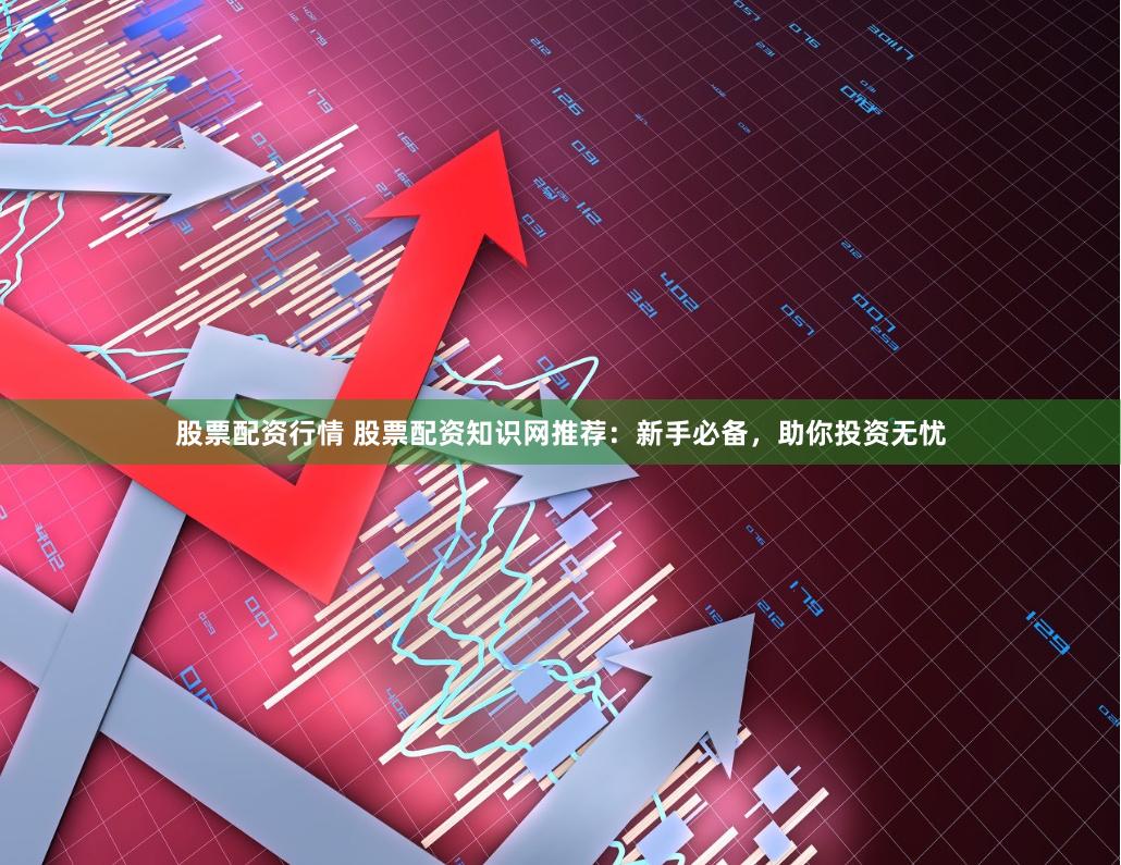 股票配资行情 股票配资知识网推荐：新手必备，助你投资无忧