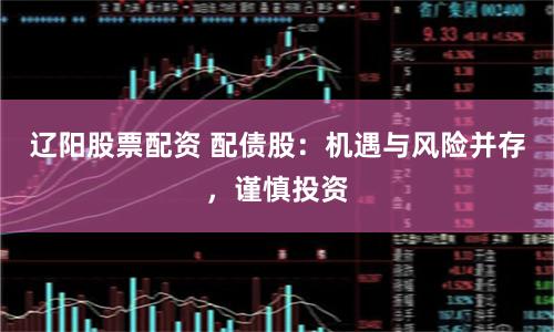 辽阳股票配资 配债股：机遇与风险并存，谨慎投资