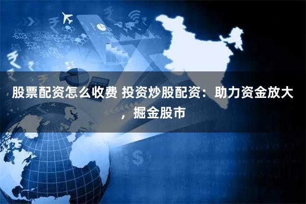 股票配资怎么收费 投资炒股配资：助力资金放大，掘金股市
