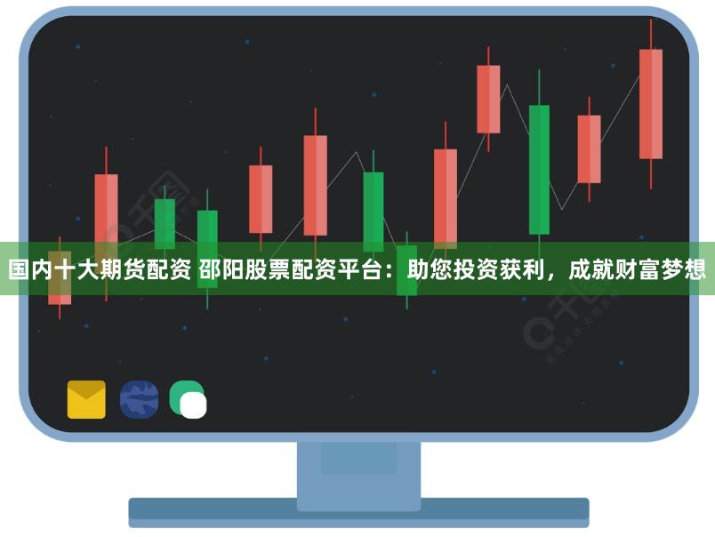 国内十大期货配资 邵阳股票配资平台：助您投资获利，成就财富梦想