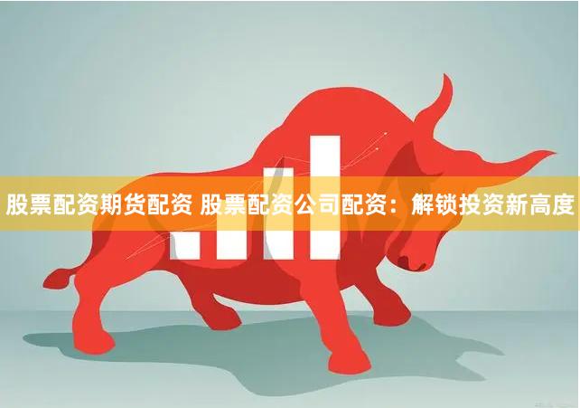 股票配资期货配资 股票配资公司配资：解锁投资新高度