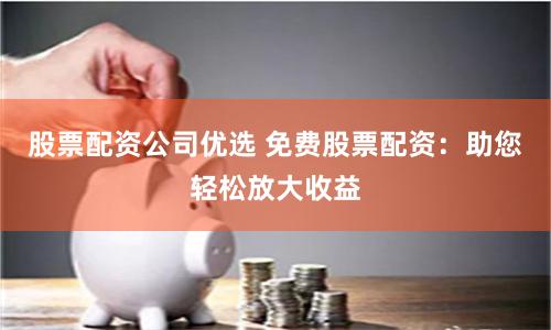 股票配资公司优选 免费股票配资：助您轻松放大收益
