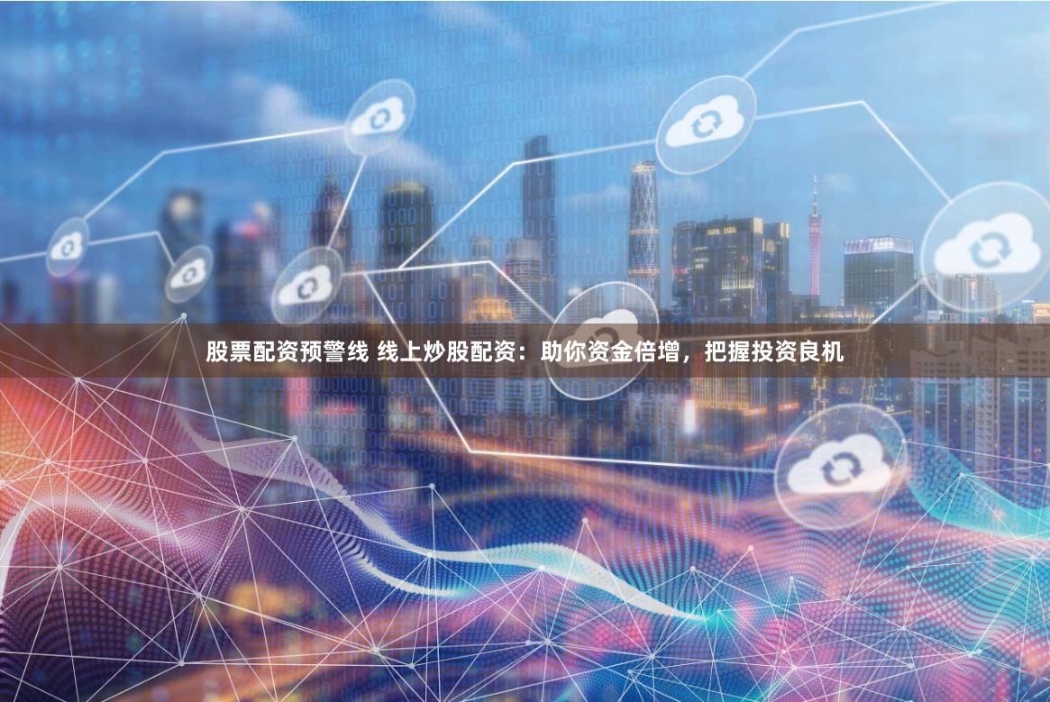 股票配资预警线 线上炒股配资：助你资金倍增，把握投资良机