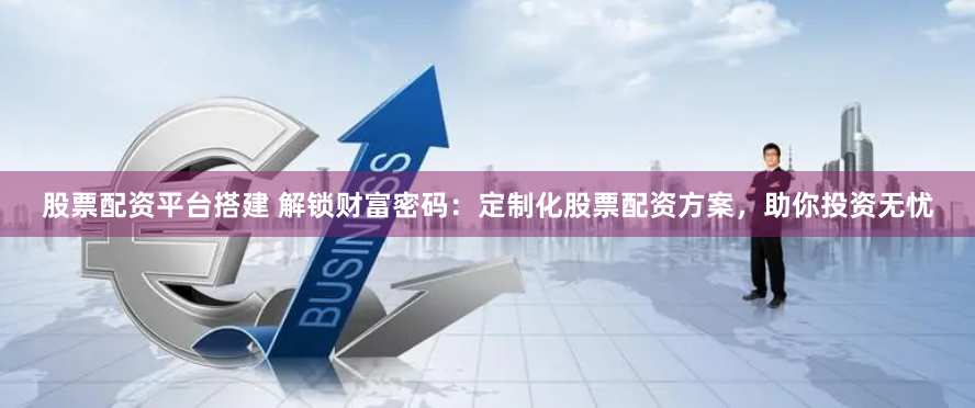 股票配资平台搭建 解锁财富密码：定制化股票配资方案，助你投资无忧