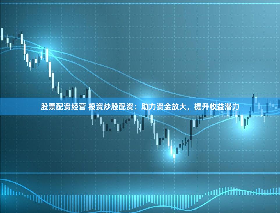 股票配资经营 投资炒股配资：助力资金放大，提升收益潜力
