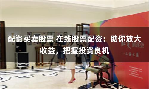 配资买卖股票 在线股票配资:助你放大收益,把握投资良机