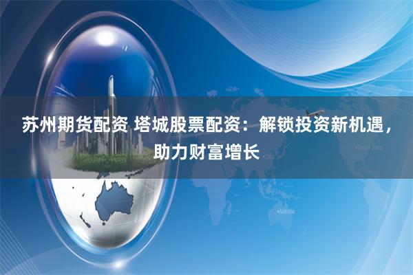 苏州期货配资 塔城股票配资:解锁投资新机遇,助力财富增长