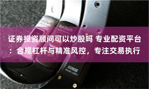 证券投资顾问可以炒股吗 专业配资平台:合规杠杆与精准风控,专注交易执行