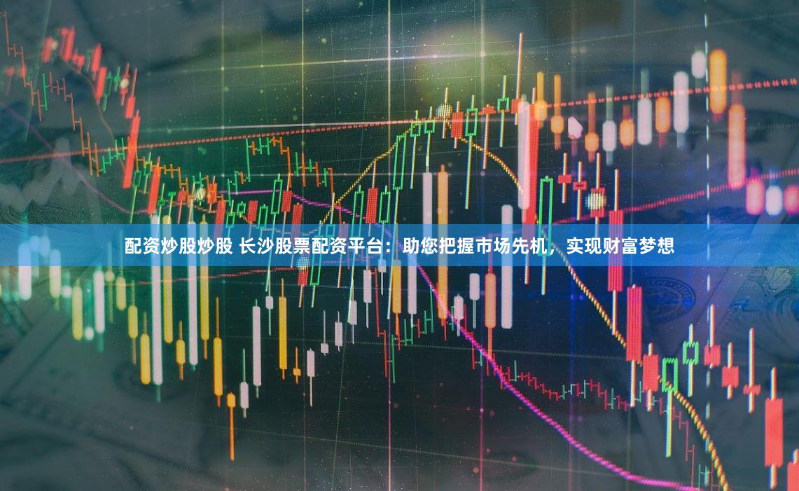 配资炒股炒股 长沙股票配资平台：助您把握市场先机，实现财富梦想