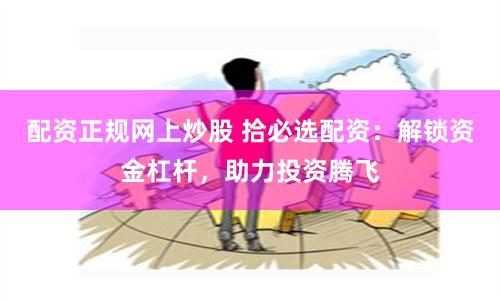 配资正规网上炒股 拾必选配资：解锁资金杠杆，助力投资腾飞