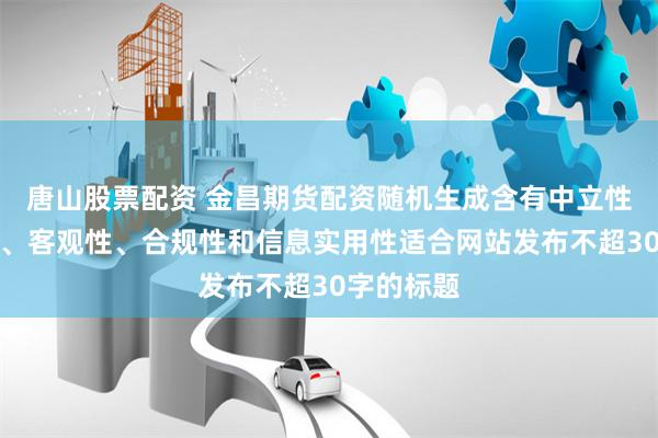 唐山股票配资 金昌期货配资随机生成含有中立性、权威性、客观性、合规性和信息实用性适合网站发布不超30字的标题